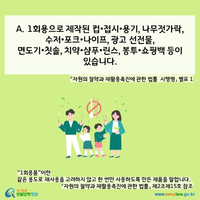  A. 1회용으로 제작된 컵•접시•용기, 나무젓가락,  수저•포크•나이프, 광고 선전물, 면도기•칫솔, 치약•샴푸•린스, 봉투•쇼핑백 등이  있습니다. 「자원의 절약과 재활용촉진에 관한 법률 시행령」 별표 1 “1회용품”이란  같은 용도로 재사용을 고려하지 않고 한 번만 사용하도록 만든 제품을 말합니다.  「자원의 절약과 재활용촉진에 관한 법률」 제2조제15호 참조 